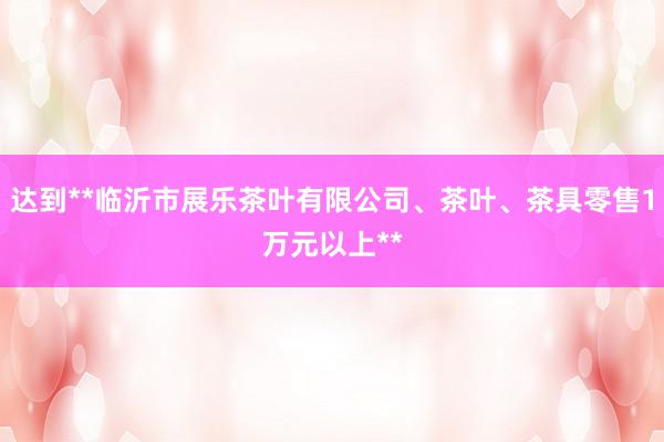 达到**临沂市展乐茶叶有限公司、茶叶、茶具零售1万元以上**