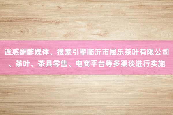 迷惑酬酢媒体、搜索引擎临沂市展乐茶叶有限公司、茶叶、茶具零售、电商平台等多渠谈进行实施